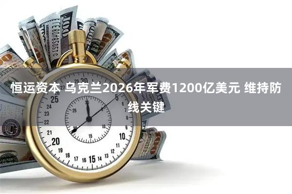 恒运资本 乌克兰2026年军费1200亿美元 维持防线关键