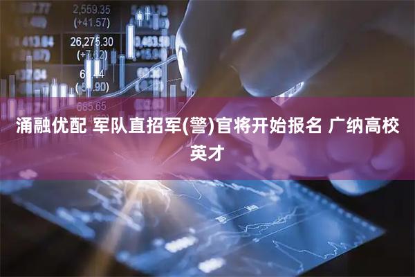 涌融优配 军队直招军(警)官将开始报名 广纳高校英才