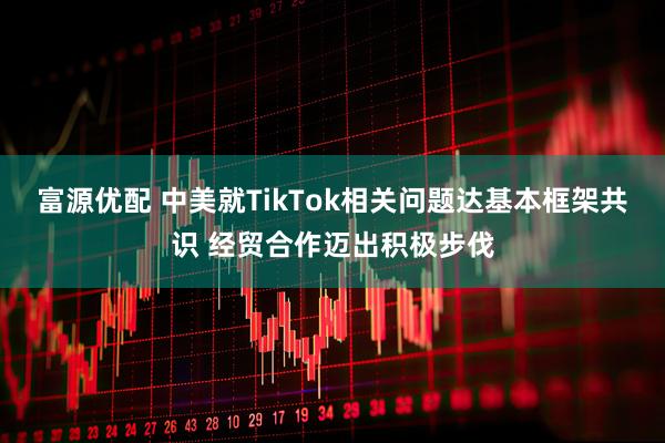 富源优配 中美就TikTok相关问题达基本框架共识 经贸合作迈出积极步伐