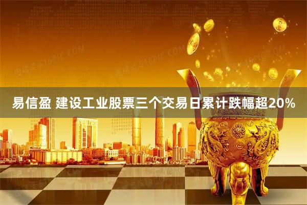 易信盈 建设工业股票三个交易日累计跌幅超20%