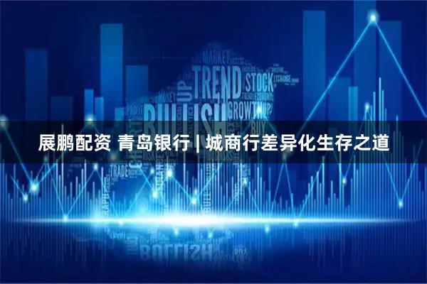 展鹏配资 青岛银行 | 城商行差异化生存之道