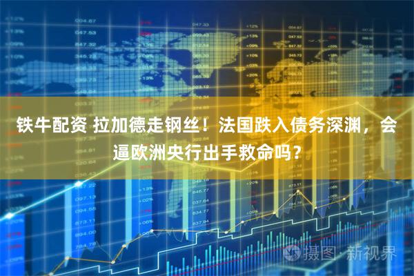 铁牛配资 拉加德走钢丝！法国跌入债务深渊，会逼欧洲央行出手救命吗？