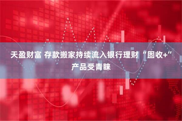 天盈财富 存款搬家持续流入银行理财 “固收+”产品受青睐