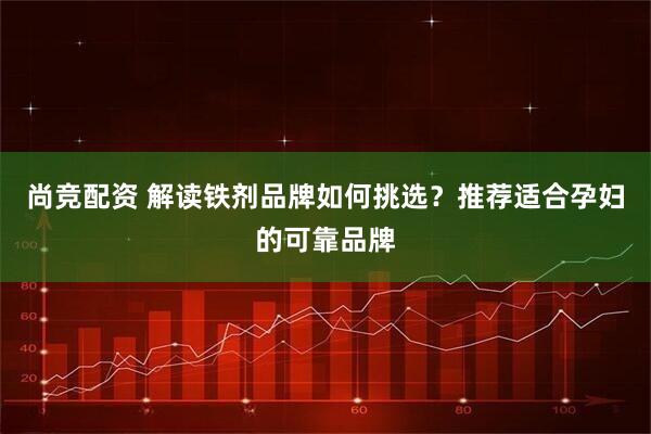 尚竞配资 解读铁剂品牌如何挑选？推荐适合孕妇的可靠品牌