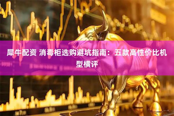 犀牛配资 消毒柜选购避坑指南：五款高性价比机型横评