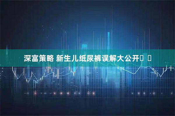 深富策略 新生儿纸尿裤误解大公开️️