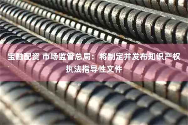 宝融配资 市场监管总局：将制定并发布知识产权执法指导性文件