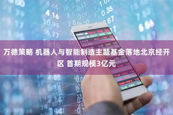 万德策略 机器人与智能制造主题基金落地北京经开区 首期规模3亿元