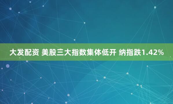 大发配资 美股三大指数集体低开 纳指跌1.42%