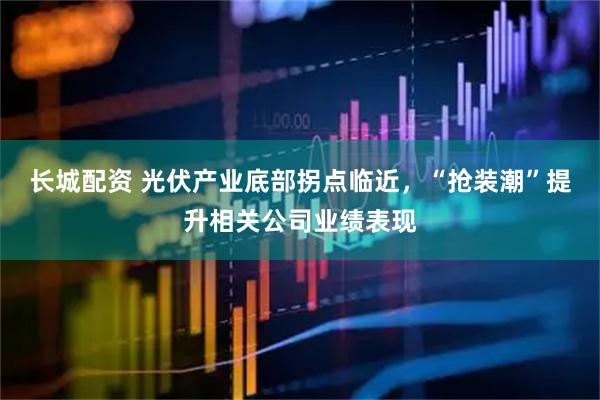 长城配资 光伏产业底部拐点临近，“抢装潮”提升相关公司业绩表现