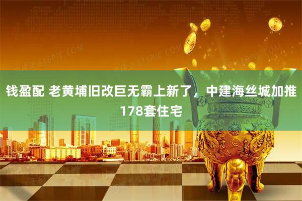 钱盈配 老黄埔旧改巨无霸上新了，中建海丝城加推178套住宅