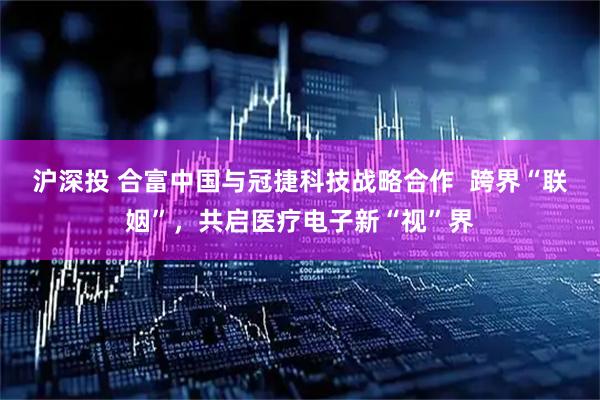沪深投 合富中国与冠捷科技战略合作  跨界“联姻”，共启医疗电子新“视”界