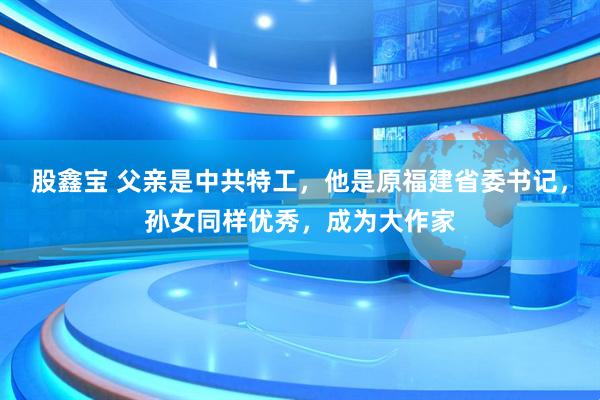 股鑫宝 父亲是中共特工，他是原福建省委书记，孙女同样优秀，成为大作家