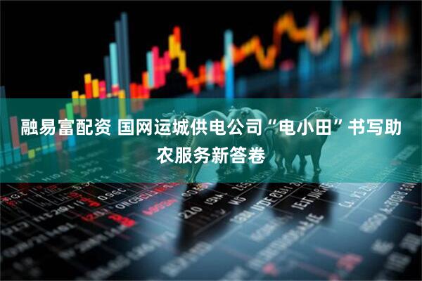 融易富配资 国网运城供电公司“电小田”书写助农服务新答卷