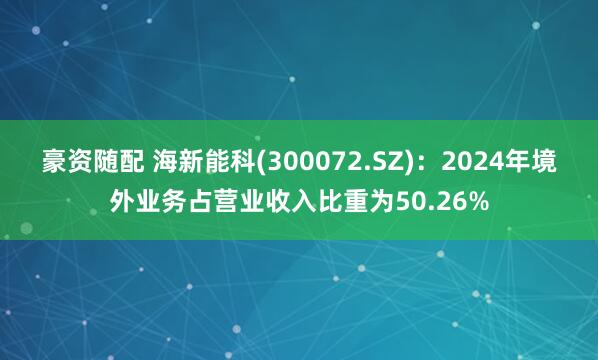 豪资随配 海新能科(300072.SZ):2024年境外业务占营业收入比重为50.26%