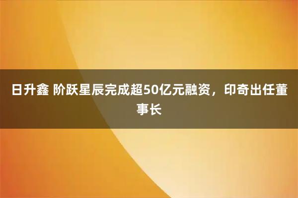 日升鑫 阶跃星辰完成超50亿元融资，印奇出任董事长