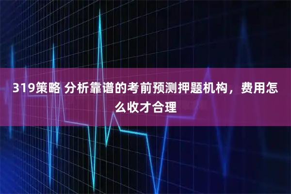 319策略 分析靠谱的考前预测押题机构，费用怎么收才合理
