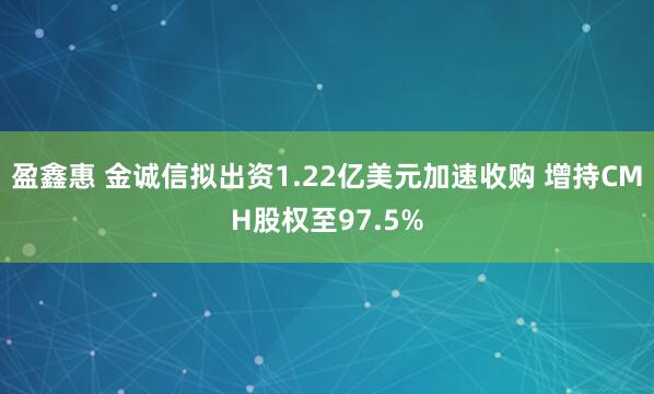 盈鑫惠 金诚信拟出资1.22亿美元加速收购 增持CMH股权至97.5%