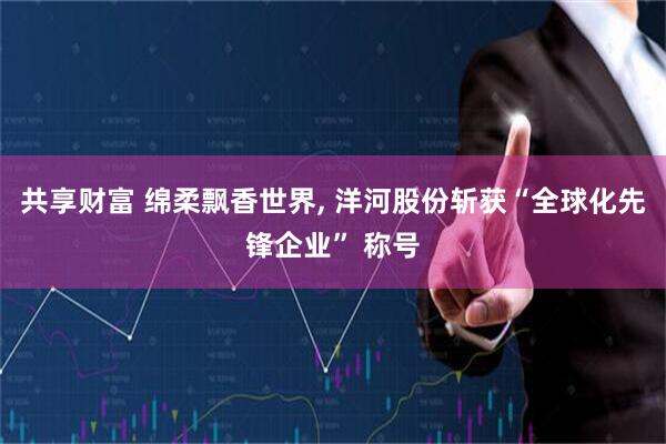 共享财富 绵柔飘香世界, 洋河股份斩获“全球化先锋企业” 称号