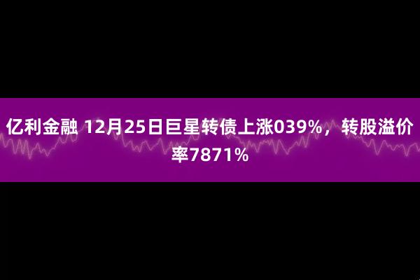 亿利金融 12月25日巨星转债上涨039%，转股溢价率7871%