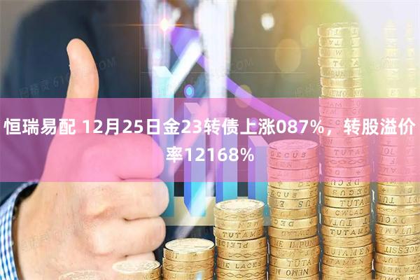 恒瑞易配 12月25日金23转债上涨087%，转股溢价率12168%