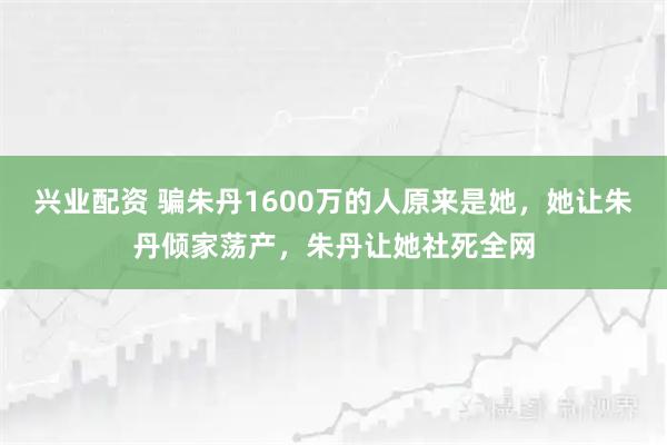 兴业配资 骗朱丹1600万的人原来是她，她让朱丹倾家荡产，朱丹让她社死全网
