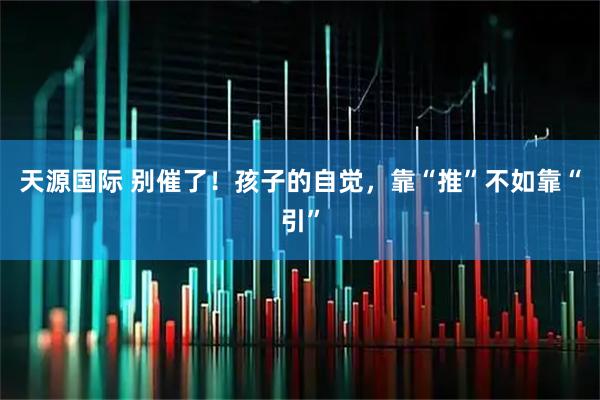 天源国际 别催了！孩子的自觉，靠“推”不如靠“引”