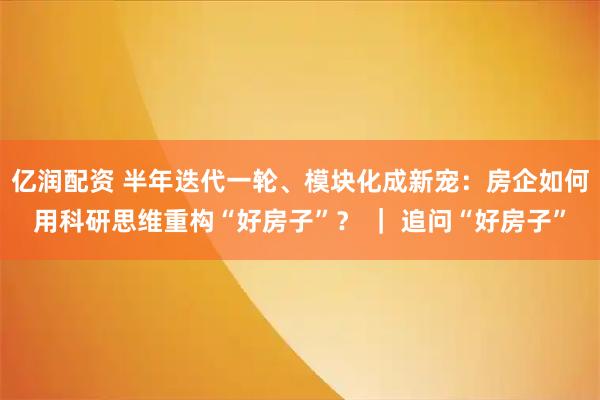 亿润配资 半年迭代一轮、模块化成新宠：房企如何用科研思维重构“好房子”？ ｜ 追问“好房子”