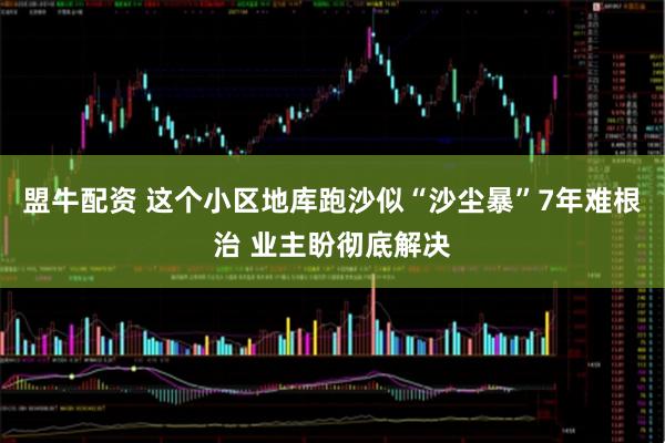 盟牛配资 这个小区地库跑沙似“沙尘暴”7年难根治 业主盼彻底解决