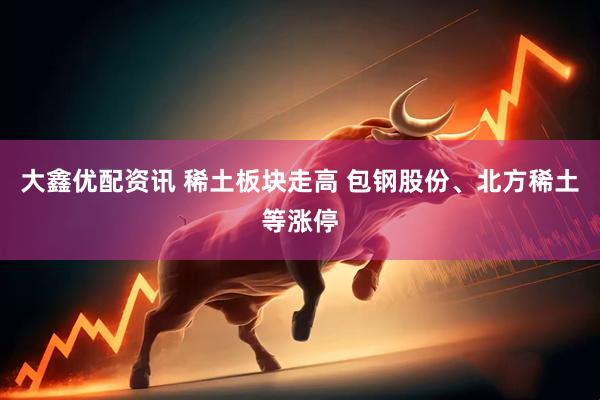 大鑫优配资讯 稀土板块走高 包钢股份、北方稀土等涨停
