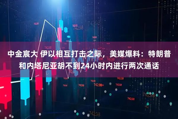 中金宸大 伊以相互打击之际，美媒爆料：特朗普和内塔尼亚胡不到24小时内进行两次通话