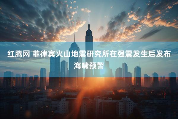 红腾网 菲律宾火山地震研究所在强震发生后发布海啸预警