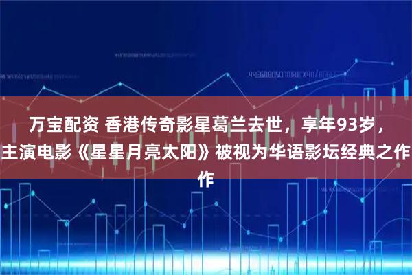 万宝配资 香港传奇影星葛兰去世，享年93岁，主演电影《星星月亮太阳》被视为华语影坛经典之作