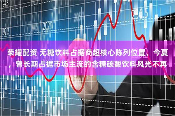 荣耀配资 无糖饮料占据商超核心陈列位置，今夏，曾长期占据市场主流的含糖碳酸饮料风光不再