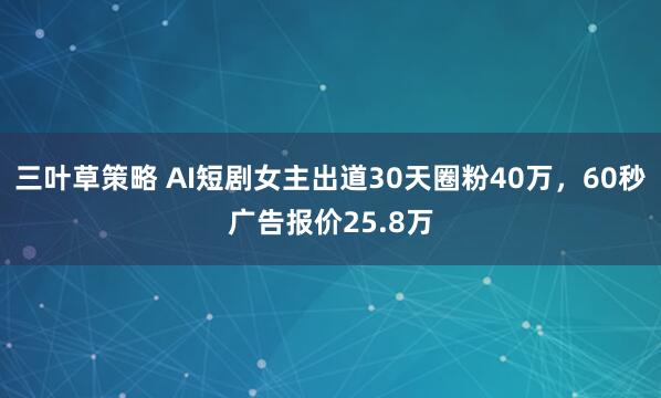 三叶草策略 AI短剧女主出道30天圈粉40万，60秒广告报价25.8万